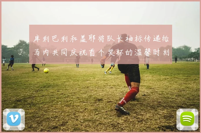 库利巴利和盖耶将队长袖标传递给马内共同庆祝首个奖杯的温馨时刻
