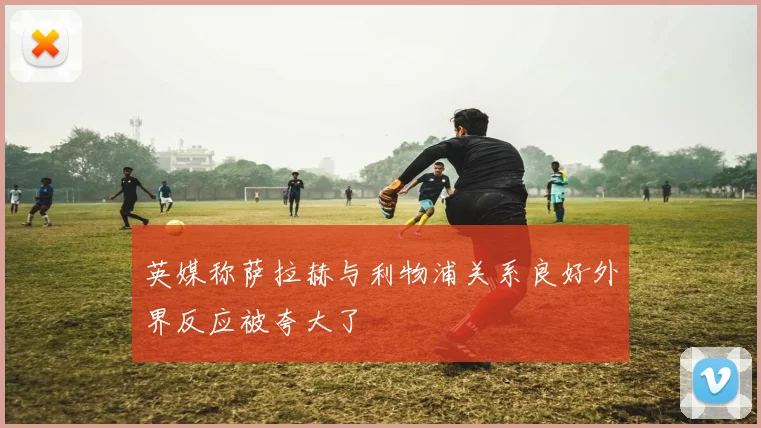 英媒称萨拉赫与利物浦关系良好外界反应被夸大了