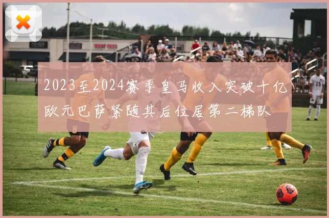 2023至2024赛季皇马收入突破十亿欧元巴萨紧随其后位居第二梯队