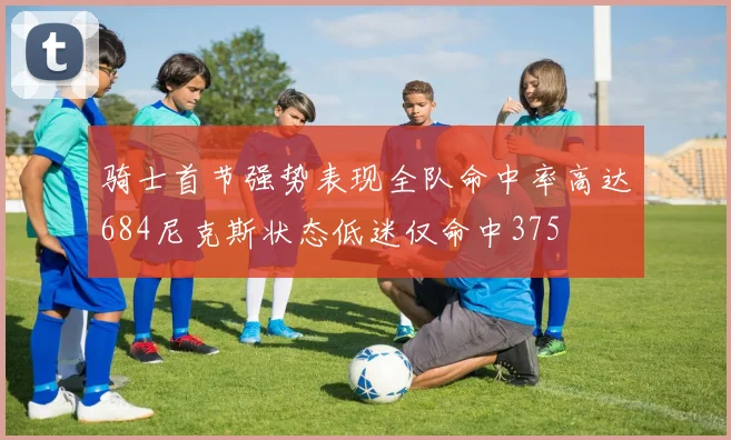 骑士首节强势表现全队命中率高达684尼克斯状态低迷仅命中375