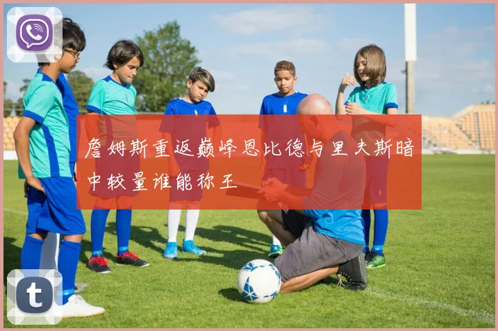 詹姆斯重返巅峰恩比德与里夫斯暗中较量谁能称王