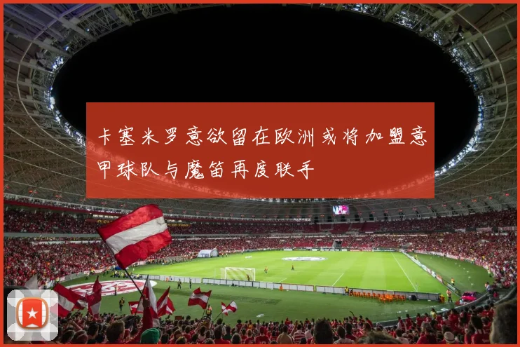 卡塞米罗意欲留在欧洲或将加盟意甲球队与魔笛再度联手