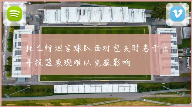 杜兰特坦言球队面对包夹时急于出手投篮表现难以克服影响