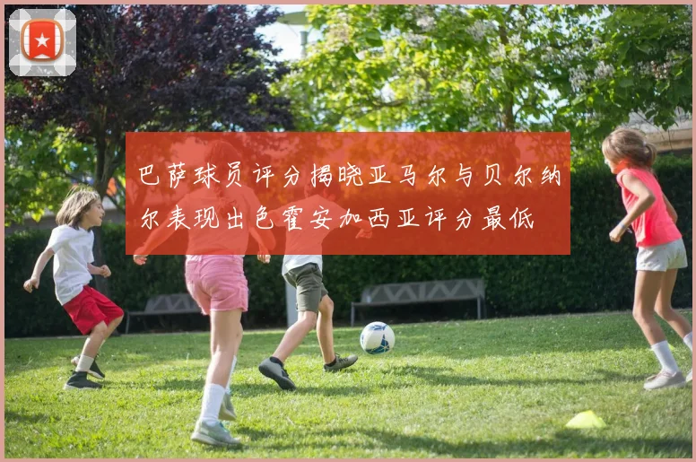 巴萨球员评分揭晓亚马尔与贝尔纳尔表现出色霍安加西亚评分最低