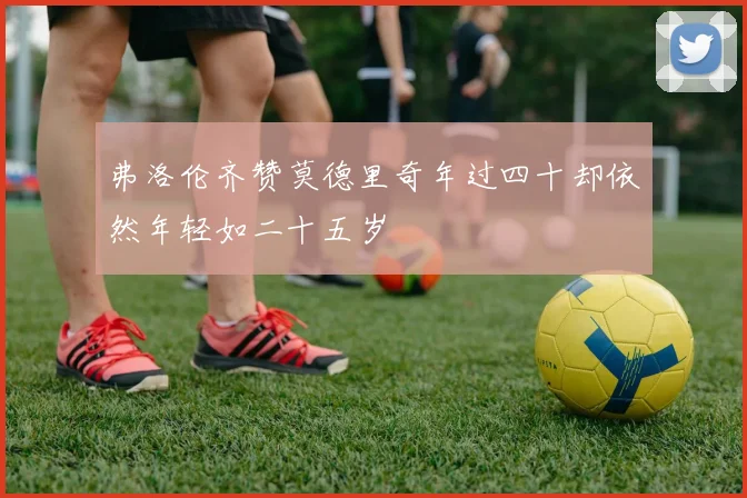 弗洛伦齐赞莫德里奇年过四十却依然年轻如二十五岁