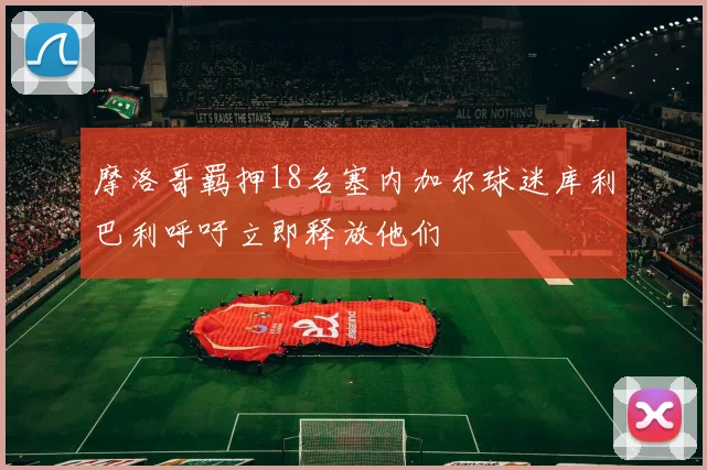 摩洛哥羁押18名塞内加尔球迷库利巴利呼吁立即释放他们