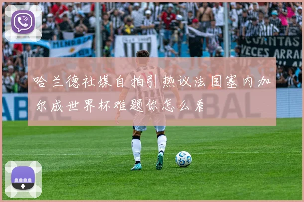 哈兰德社媒自拍引热议法国塞内加尔成世界杯难题你怎么看