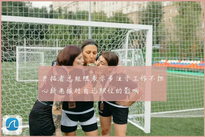 开拓者总经理表示专注于工作不担心新老板对自己职位的影响