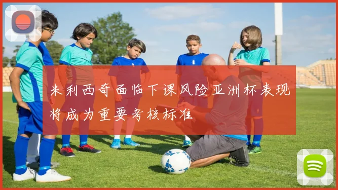 米利西奇面临下课风险亚洲杯表现将成为重要考核标准