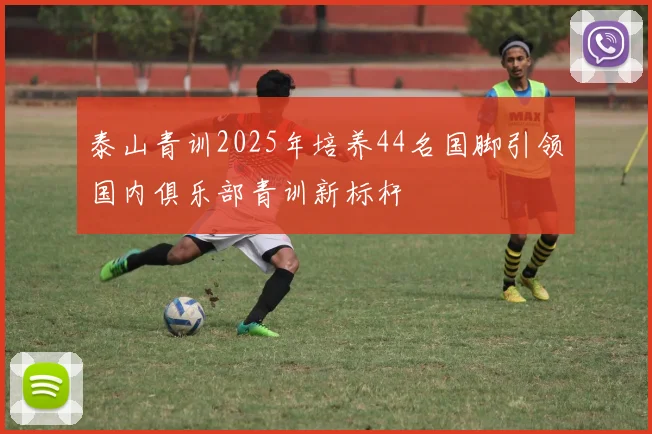 泰山青训2025年培养44名国脚引领国内俱乐部青训新标杆