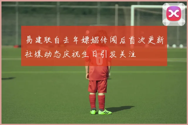 易建联自去年嫖娼传闻后首次更新社媒动态庆祝生日引发关注