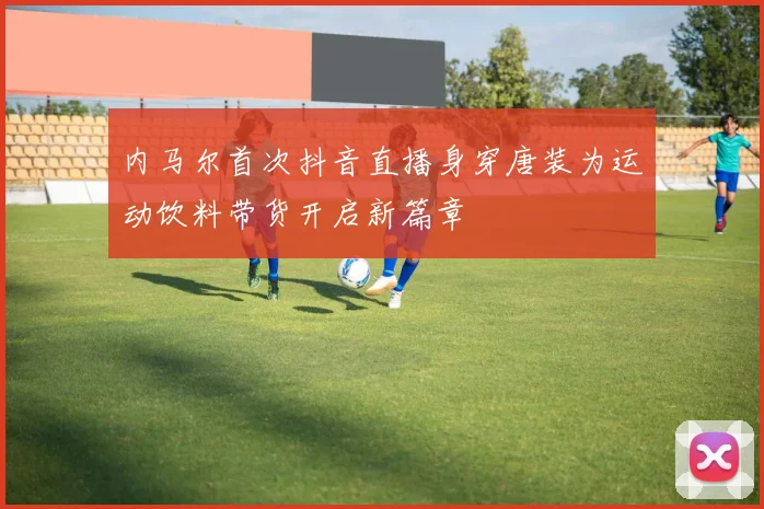 内马尔首次抖音直播身穿唐装为运动饮料带货开启新篇章