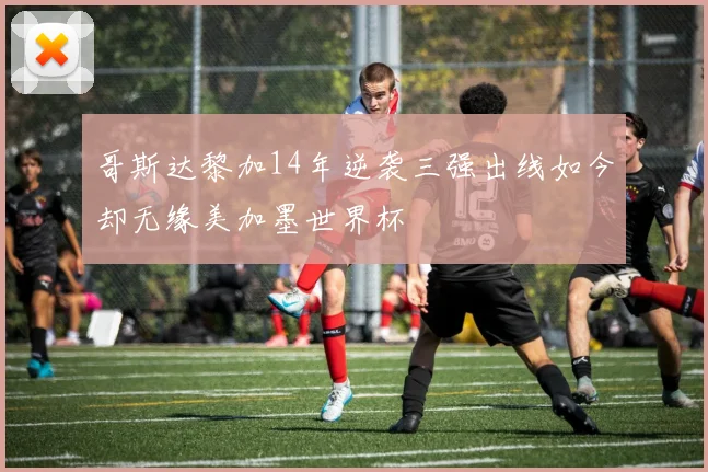 哥斯达黎加14年逆袭三强出线如今却无缘美加墨世界杯