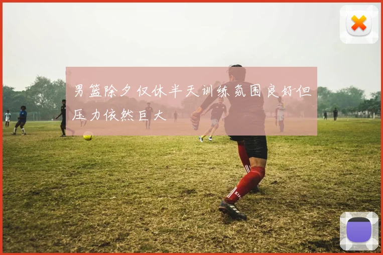 男篮除夕仅休半天训练氛围良好但压力依然巨大