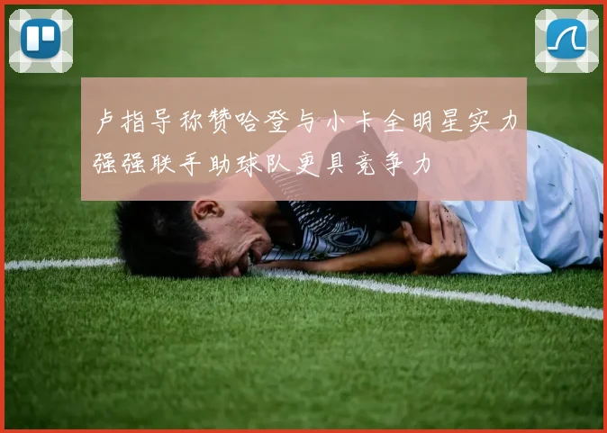 卢指导称赞哈登与小卡全明星实力强强联手助球队更具竞争力