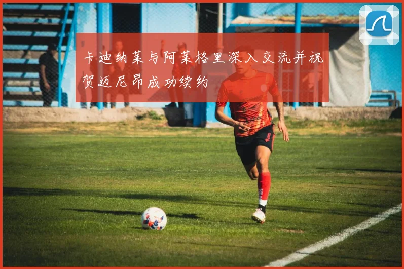 卡迪纳莱与阿莱格里深入交流并祝贺迈尼昂成功续约