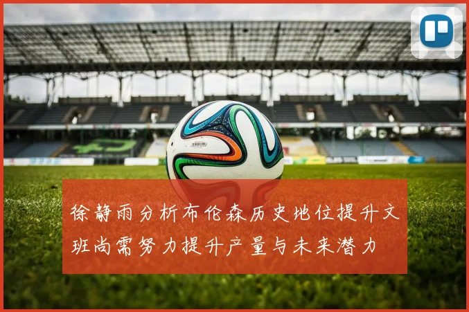 徐静雨分析布伦森历史地位提升文班尚需努力提升产量与未来潜力